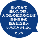 走ってみて感じたのは、人のために走ることは自分自身の励みになるということでした。ぐっち