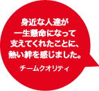 身近な人達が一生懸命になって支えてくれたことに、熱い絆を感じました。チームクオリティ