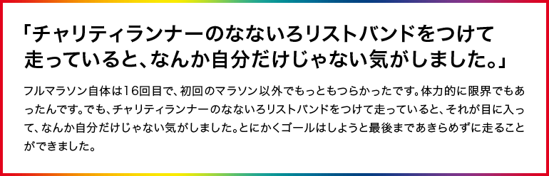 「チャリティランナーのなないろリストバンドをつけて走っていると、なんか自分だけじゃない気がしました。」