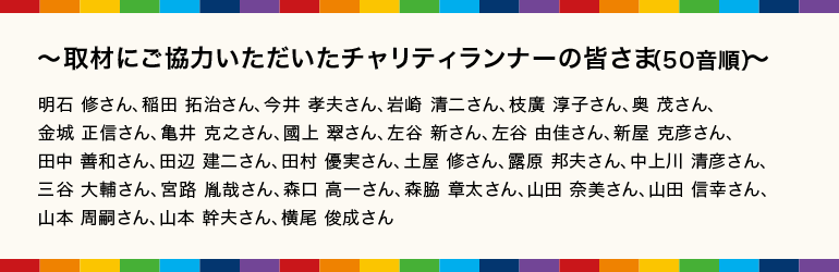 ～取材にご協力いただいたチャリティランナーの皆さま（50音順）～明石 修さん、稲田 拓治さん、今井 孝夫さん、岩崎 清二さん、枝廣 淳子さん、奥 茂さん、金城 正信さん、亀井 克之さん、國上 翠さん、左谷 新さん、左谷 由佳さん、新屋 克彦さん、田中 善和さん、田辺 建二さん、田村 優実さん、土屋 修さん、露原 邦夫さん、中上川 清彦さん、三谷 大輔さん、宮路 胤哉さん、森口 高一さん、森脇 章太さん、山田 奈美さん、山田 信幸さん、山本 周嗣さん、山本 幹夫さん、横尾 俊成さん