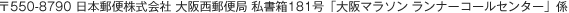 〒550-8790 日本郵便株式会社 大阪西郵便局 私書箱181号「大阪マラソン ランナーコールセンター」係