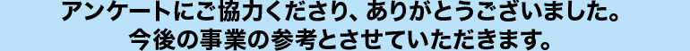 アンケートにご協力くださり、ありがとうございました。今後の事業の参考とさせていただきます。