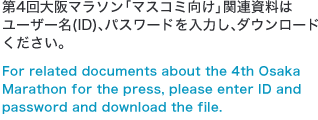 第4回大阪マラソン「マスコミ向け」関連資料はユーザー名(ID)、パスワードを入力し、ダウンロードください。For related documents about the 4th Osaka Marathon for the press, please enter ID and password and download the file.