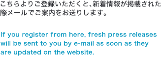 こちらよりご登録いただくと、新着情報が掲載された際メールでご案内をお送りします。If you register from here, fresh press releases will be sent to you by e-mail as soon as they are updated on the website. 