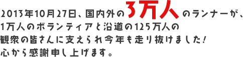 2013年10月27日、国内外の3万人のランナーが、1万人のボランティアと沿道の125万人の観衆の皆さんに支えられ今年も走り抜けました!心から感謝申し上げます。