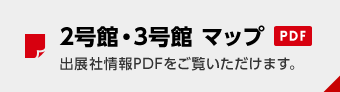 2号館・3号館 マップ PDF 出展社情報PDFをご覧いただけます。