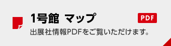 1号館 マップ PDF 出展社情報PDFをご覧いただけます。