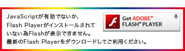 JavaScriptが有効でないか、Flash Playerがインストールされていない為Flashが表示できません。最新のFlash Playerをダウンロードしてご利用ください。