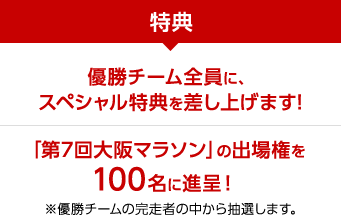 特典 優勝チーム全員に、スペシャル特典を差し上げます! 「第7回大阪マラソン」の出場権を100名に進呈！ ※優勝チームの完走者の中から抽選します。