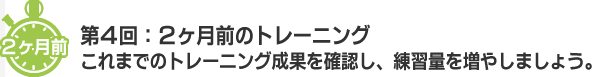 ２ヶ月前 第４回：２ヶ月前のトレーニング　これまでのトレーニング成果を確認し、練習量を増やしましょう。