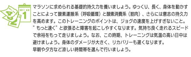 マラソンに求められる基礎的持久力を養いましょう。ゆっくり、長く、身体を動かすことによって酸素運搬系（呼吸循環）と酸素消費系（筋肉）、さらには意志の持久力を高めます。このトレーニングのポイントは、ジョグの速度を上げすぎないこと。”もっと速く”と欲張ると障害を起こしやすくなります。気持ち良く走れるスピードで余裕をもって走りましょう。なお、この時期、トレーニングは気温の高い日中は避けましょう。身体のダメージが大きく、リカバリーも遅くなります。早朝や夕方など涼しい時間帯を選んで行いましょう。