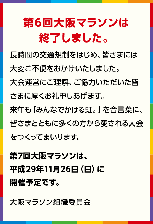 第6回大阪マラソンは終了しました。 長時間の交通規制をはじめ、皆さまには大変ご不便をおかけしました。大会運営にご理解、ご協力いただいた皆さまに厚くお礼申しあげます。来年も「みんなでかける虹。」を合言葉に、皆さまとともに多くの方から愛される大会をつくってまいります。 第7回大阪マラソンは、平成29年11月26日（日）に開催予定です。 大阪マラソン組織委員会