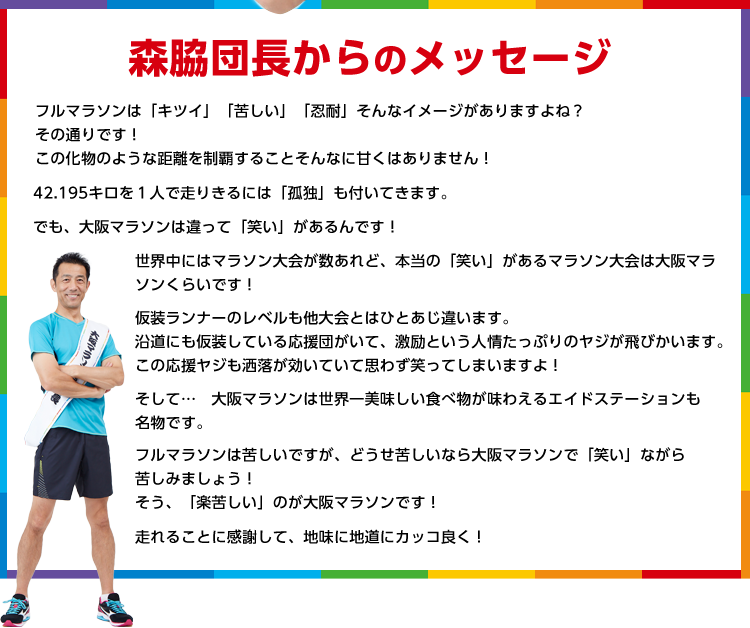 森脇団長からのメッセージ フルマラソンは「キツイ」「苦しい」「忍耐」そんなイメージがありますよね？その通りです！この化物のような距離を制覇することそんなに甘くはありません！42.195キロを１人で走りきるには「孤独」も付いてきます。でも、大阪マラソンは違って「笑い」があるんです！世界中にはマラソン大会が数あれど、本当の「笑い」があるマラソン大会は大阪マラ
ソンくらいです！仮装ランナーのレベルも他大会とはひとあじ違います。沿道にも仮装している応援団がいて、激励という人情たっぷりのヤジが飛びかいます。この応援ヤジも洒落が効いていて思わず笑ってしまいますよ！そして…　大阪マラソンは世界一美味しい食べ物が味わえるエイドステーションも名物です。フルマラソンは苦しいですが、どうせ苦しいなら大阪マラソンで「笑い」ながら苦しみましょう！そう、「楽苦しい」のが大阪マラソンです！走れることに感謝して、地味に地道にカッコ良く！