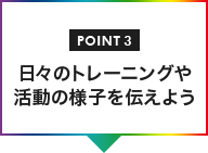 POINT03 日々のトレーニングや活動の様子を伝えよう