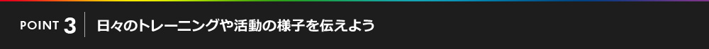 POINT03 日々のトレーニングや活動の様子を伝えよう