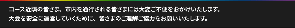 コース近隣の皆さま、市内を通行される皆さまには大変ご不便をおかけいたします。大会を安全に運営していくために、皆さまのご理解ご協力をお願いいたします。