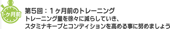 １ヶ月前 第５回：１ヶ月前のトレーニング　トレーニング量を徐々に減らしていき、スタミナキープとコンディションを高める事に努めましょう。