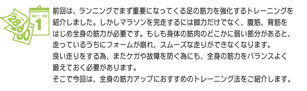 前回は、ランニングでまず重要になってくる足の筋力を強化するトレーニングを紹介しました。しかしマラソンを完走するには脚力だけでなく、腹筋、背筋をはじめ全身の筋力が必要です。もしも身体の筋肉のどこかに弱い部分があると、走っているうちにフォームが崩れ、スムーズな走りができなくなります。良い走りをする為、またケガや故障を防ぐ為にも、全身の筋力をバランスよく鍛えておく必要があります。そこで今回は、全身の筋力アップにおすすめのトレーニング法をご紹介します。