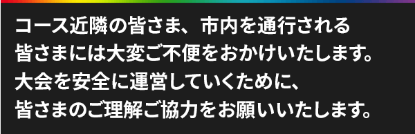 コース近隣の皆さま、市内を通行される皆さまには大変ご不便をおかけいたします。大会を安全に運営していくために、皆さまのご理解ご協力をお願いいたします。