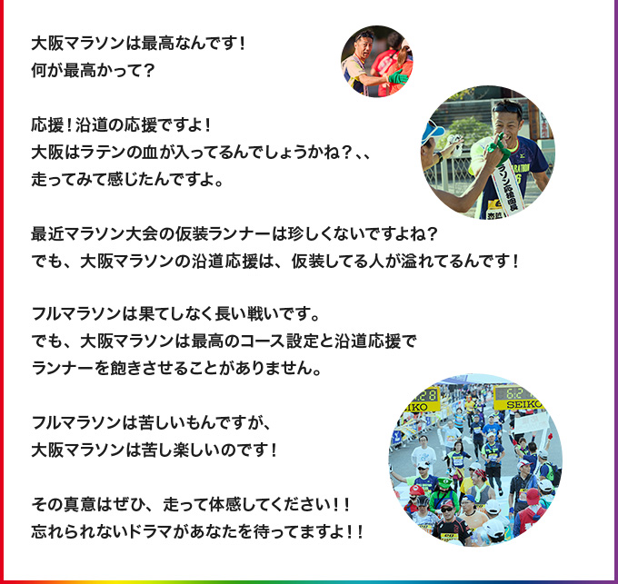 大阪マラソンは最高なんです！何が最高かって？応援！沿道の応援ですよ！大阪はラテンの血が入ってるんでしょうかね？、、走ってみて感じたんですよ。最近マラソン大会の仮装ランナーは珍しくないですよね？でも、大阪マラソンの沿道応援は、仮装してる人が溢れてるんです！ フルマラソンは果てしなく長い戦いです。でも、大阪マラソンは最高のコース設定と沿道応援でランナーを飽きさせることがありません。フルマラソンは苦しいもんですが、大阪マラソンは苦し楽しいのです！その真意はぜひ、走って体感してください！！忘れられないドラマがあなたを待ってますよ！！