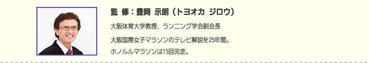 監修：豊岡 示朗（トヨオカ ジロウ）　大阪体育大学教授、ランニング学会副会長大阪国際女子マラソンのテレビ解説を25年間。ホノルルマラソンは15回完走。