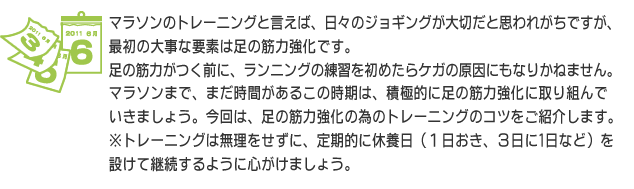 マラソンのトレーニングと言えば、日々のジョギングが大切だと思われがちですが、最初の大事な要素は足の筋力強化です。足の筋力がつく前に、ランニングの練習を初めたらケガの原因にもなりかねません。マラソンまで、まだ時間があるこの時期は、積極的に足の筋力強化に取り組んでいきましょう。今回は、足の筋力強化の為のトレーニングのコツをご紹介します。※トレーニングは無理をせずに、定期的に休養日（１日おき、３日に1日など）を設けて継続するように心がけましょう。