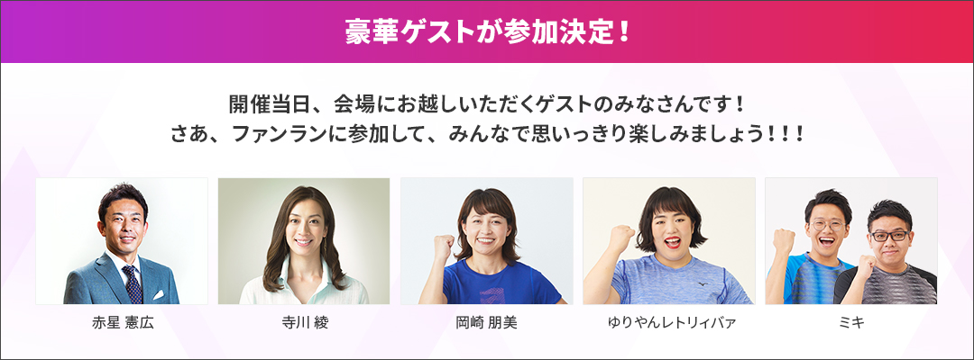 豪華ゲストが参加決定！開催当日、会場にお越しいただくゲストのみなさんです！さあ、ファンランに参加して、みんなで思いっきり楽しみましょう！！！ 岡崎朋美 ゆりやんレトリィバァ ミキ