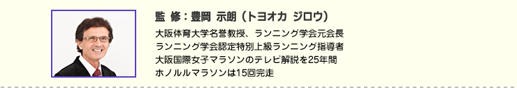 監修:豊岡 示朗(トヨオカ ジロウ) 大阪体育大学名誉教授、ランニング学会元会長
ランニング学会認定特別上級ランニング指導者
大阪国際女子マラソンのテレビ解説を25年間
ホノルルマラソンは15回完走