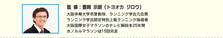 監修:豊岡 示朗(トヨオカ ジロウ) 大阪体育大学名誉教授、ランニング学会元会長
ランニング学会認定特別上級ランニング指導者
大阪国際女子マラソンのテレビ解説を25年間
ホノルルマラソンは15回完走