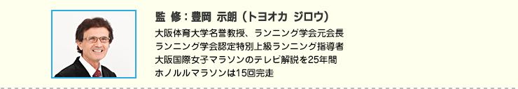 監修:豊岡 示朗(トヨオカ ジロウ) 大阪体育大学名誉教授、ランニング学会元会長
ランニング学会認定特別上級ランニング指導者
大阪国際女子マラソンのテレビ解説を25年間
ホノルルマラソンは15回完走