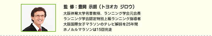 監修:豊岡 示朗(トヨオカ ジロウ) 大阪体育大学名誉教授、ランニング学会元会長
ランニング学会認定特別上級ランニング指導者
大阪国際女子マラソンのテレビ解説を25年間
ホノルルマラソンは15回完走