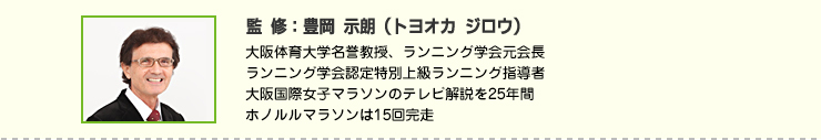 監修：豊岡 示朗（トヨオカ ジロウ）　大阪体育大学名誉教授、ランニング学会元会長
ランニング学会認定特別上級ランニング指導者
大阪国際女子マラソンのテレビ解説を25年間
ホノルルマラソンは15回完走
