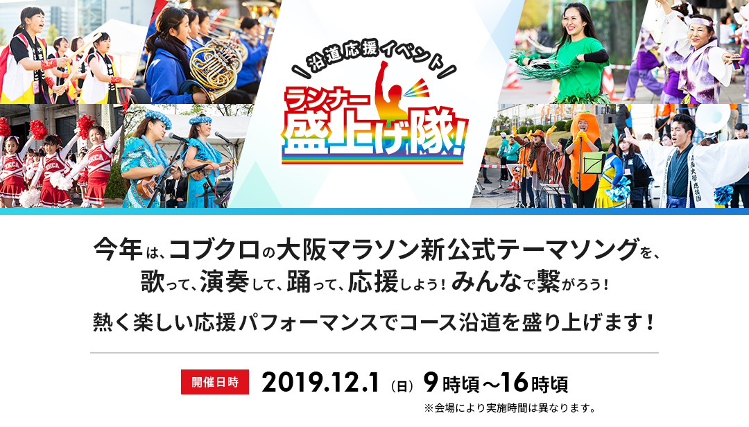 沿道応援イベント ランナー盛上げ隊！ 今年は、コブクロの大阪マラソン新公式テーマソングを、歌って、演奏して、踊って、応援しよう！みんなで繋がろう！熱く楽しい応援パフォーマンスでコース沿道を盛り上げよう！ 開催日時 2019.12.1（日）9時頃～16時頃　※会場により実施時間は異なります。