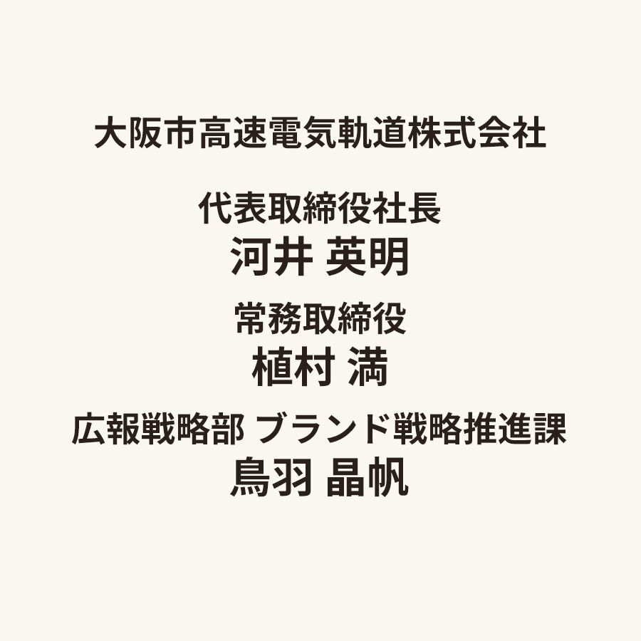 大阪市高速電気軌道株式会社　代表取締役社長　河井 英明　常務取締役　植村 満　広報戦略部 ブランド戦略推進課　鳥羽 晶帆