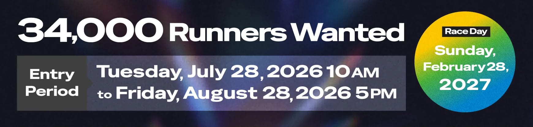 34,000 Runners Wanted. Entry Period: Tuesday, July 28, 2026 10AM to Friday, August 28, 5PM. Race Day: Sunday, February 28, 2027