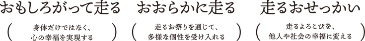 走るおせっかい（走るよろこびを、他人や社会の幸福に変える）、おおらかに走る（走るお祭りを通じて、多様な個性を受け入れる）、おもしろがって走る（身体だけではなく、心の幸福を実現する）