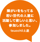 障がいをもってる若い世代の人達に活躍して欲しいと思い、参加しました。tsucchii土屋