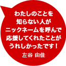 わたしのことを知らない人がニックネームを呼んで応援してくれたことがうれしかったです！左谷 由佳