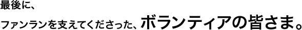 最後に、ファンランを支えてくださった、ボランティアの皆さま。